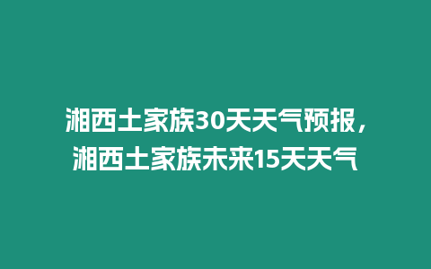 湘西土家族30天天氣預(yù)報，湘西土家族未來15天天氣