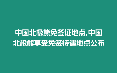 中國北極熊免簽證地點,中國北極熊享受免簽待遇地點公布