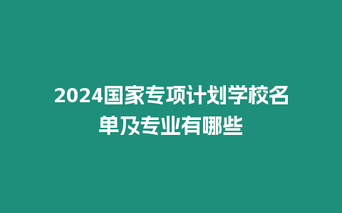 2024國家專項計劃學校名單及專業有哪些