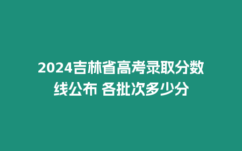 2024吉林省高考錄取分數線公布 各批次多少分