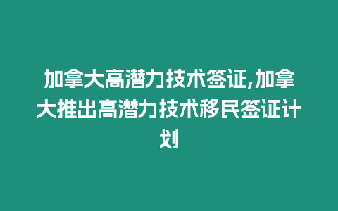 加拿大高潛力技術簽證,加拿大推出高潛力技術移民簽證計劃