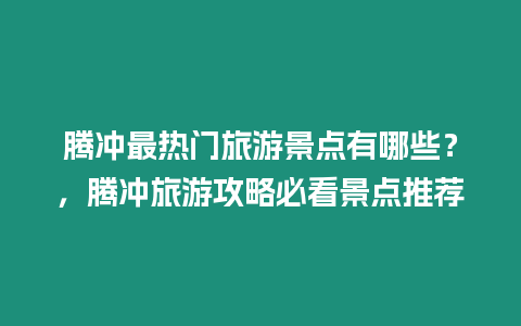 騰沖最熱門旅游景點(diǎn)有哪些？，騰沖旅游攻略必看景點(diǎn)推薦