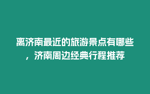 離濟南最近的旅游景點有哪些，濟南周邊經典行程推薦