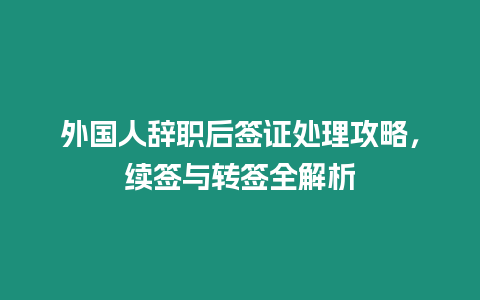 外國人辭職后簽證處理攻略，續(xù)簽與轉(zhuǎn)簽全解析