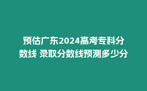 預估廣東2024高考專科分數線 錄取分數線預測多少分