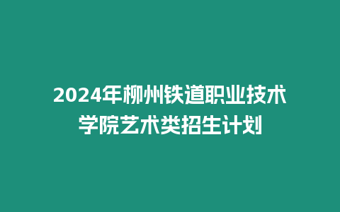 2024年柳州鐵道職業(yè)技術(shù)學(xué)院藝術(shù)類招生計(jì)劃