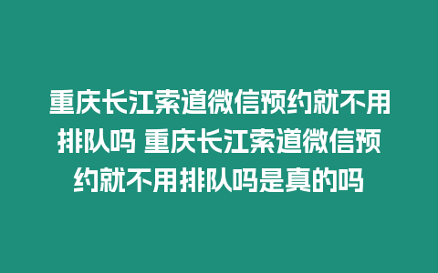 重慶長江索道微信預約就不用排隊嗎 重慶長江索道微信預約就不用排隊嗎是真的嗎