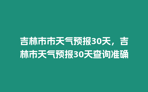 吉林市市天氣預報30天，吉林市天氣預報30天查詢準確