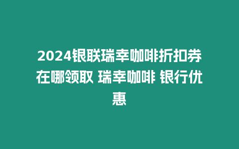 2024銀聯瑞幸咖啡折扣券在哪領取 瑞幸咖啡 銀行優惠