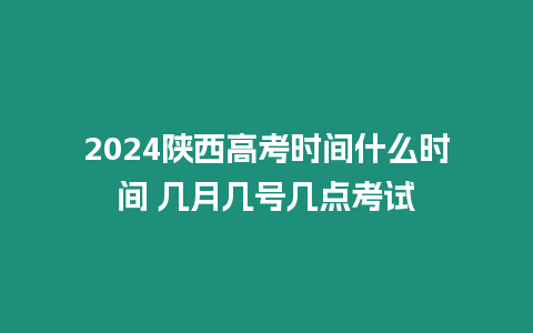 2024陜西高考時間什么時間 幾月幾號幾點考試