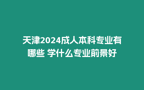 天津2024成人本科專業有哪些 學什么專業前景好