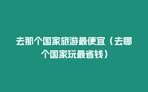 去那個國家旅游最便宜（去哪個國家玩最省錢）