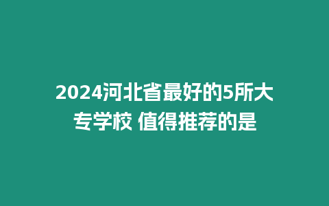 2024河北省最好的5所大專學校 值得推薦的是