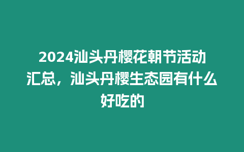 2024汕頭丹櫻花朝節(jié)活動匯總，汕頭丹櫻生態(tài)園有什么好吃的