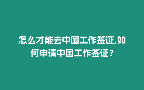 怎么才能去中國工作簽證,如何申請中國工作簽證？