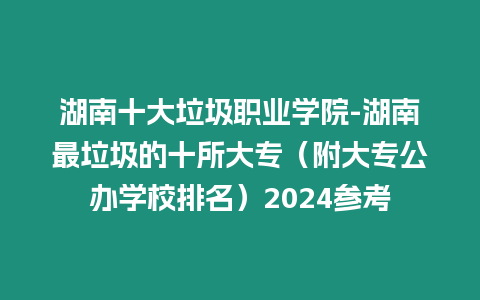 湖南十大垃圾職業(yè)學(xué)院-湖南最垃圾的十所大專（附大專公辦學(xué)校排名）2024參考