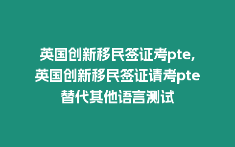 英國創新移民簽證考pte,英國創新移民簽證請考pte替代其他語言測試