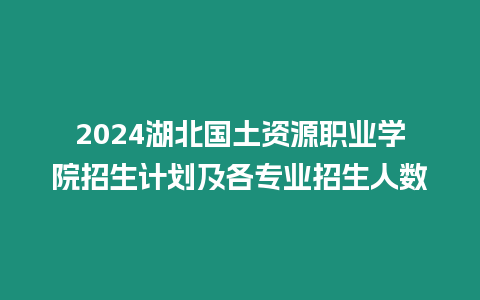 2024湖北國土資源職業學院招生計劃及各專業招生人數