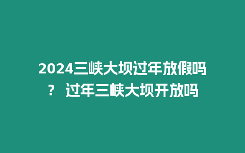 2024三峽大壩過年放假嗎？ 過年三峽大壩開放嗎