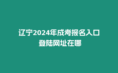 遼寧2024年成考報名入口 登陸網址在哪