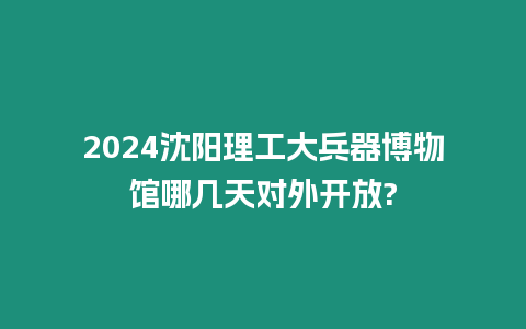 2024沈陽理工大兵器博物館哪幾天對外開放?