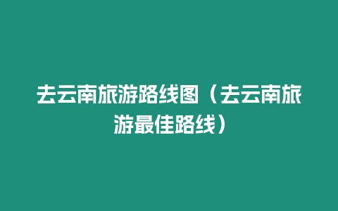 去云南旅游路線圖（去云南旅游最佳路線）