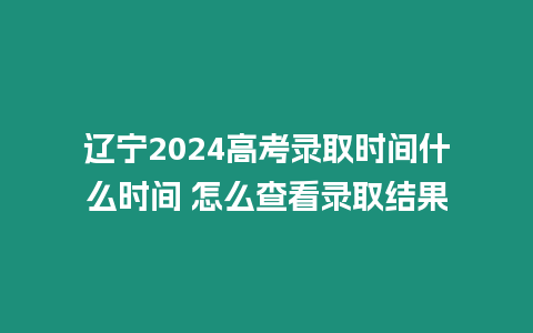 遼寧2024高考錄取時間什么時間 怎么查看錄取結果