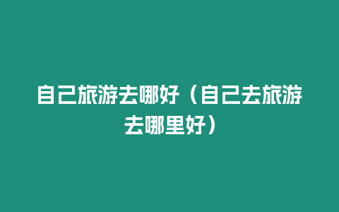 自己旅游去哪好（自己去旅游去哪里好）