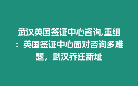 武漢英國簽證中心咨詢,重組：英國簽證中心面對咨詢多難題，武漢喬遷新址