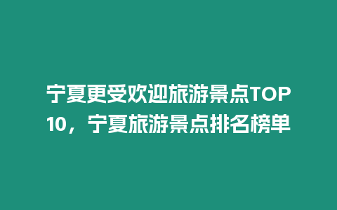 寧夏更受歡迎旅游景點TOP10，寧夏旅游景點排名榜單