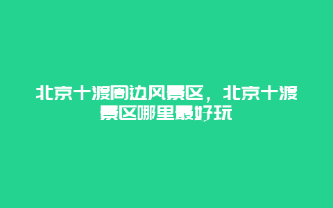 北京十渡周邊風景區，北京十渡景區哪里最好玩