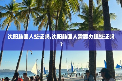 沈陽韓國人簽證嗎,沈陽韓國人需要辦理簽證嗎？