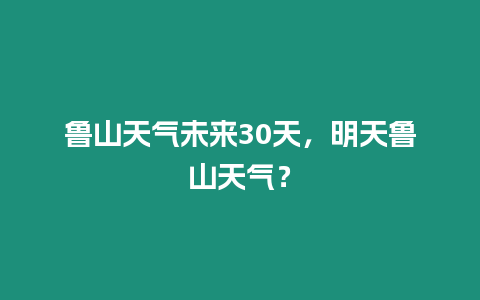 魯山天氣未來30天，明天魯山天氣？