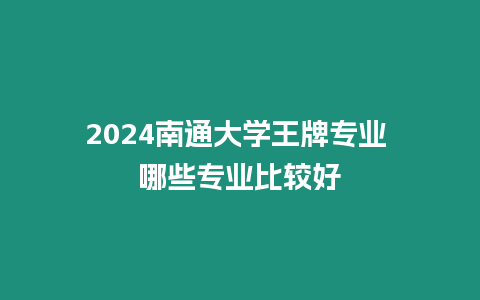 2024南通大學(xué)王牌專業(yè) 哪些專業(yè)比較好