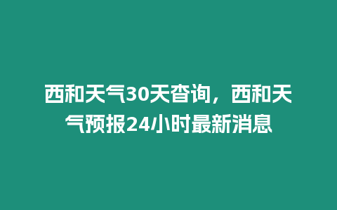 西和天氣30天杳詢，西和天氣預報24小時最新消息