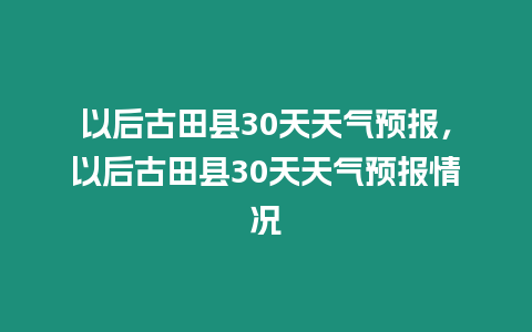 以后古田縣30天天氣預(yù)報，以后古田縣30天天氣預(yù)報情況