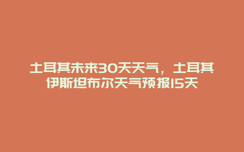 土耳其未來30天天氣，土耳其伊斯坦布爾天氣預報15天