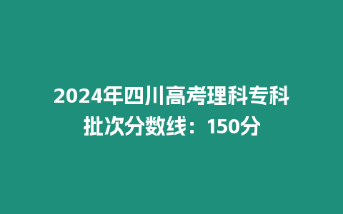 2024年四川高考理科專科批次分?jǐn)?shù)線：150分