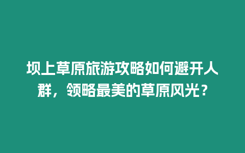 壩上草原旅游攻略如何避開人群，領略最美的草原風光？