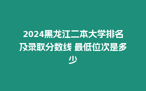 2024黑龍江二本大學排名及錄取分數線 最低位次是多少