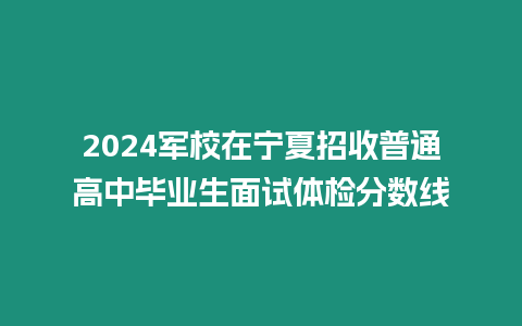 2024軍校在寧夏招收普通高中畢業生面試體檢分數線