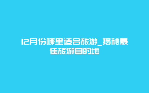 12月份哪里適合旅游_揭秘最佳旅游目的地