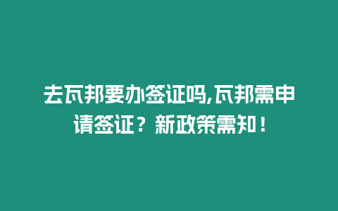 去瓦邦要辦簽證嗎,瓦邦需申請簽證？新政策需知！