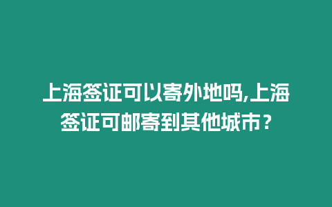 上海簽證可以寄外地嗎,上海簽證可郵寄到其他城市？