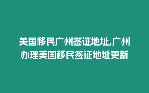 美國移民廣州簽證地址,廣州辦理美國移民簽證地址更新