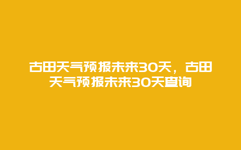 古田天氣預報未來30天，古田天氣預報未來30天查詢