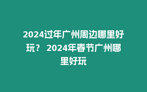 2024過年廣州周邊哪里好玩？ 2024年春節廣州哪里好玩