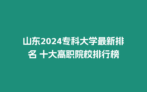 山東2024專科大學最新排名 十大高職院校排行榜