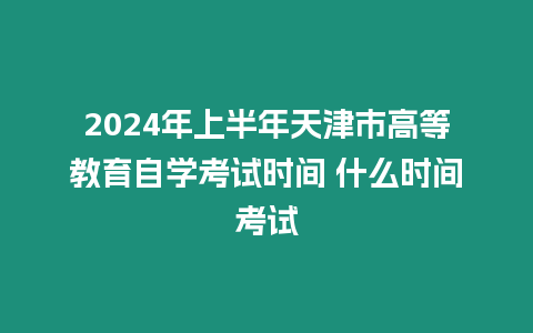 2024年上半年天津市高等教育自學考試時間 什么時間考試