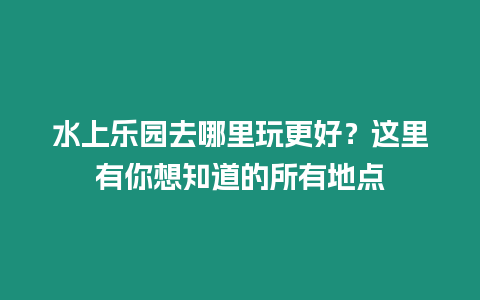 水上樂園去哪里玩更好？這里有你想知道的所有地點